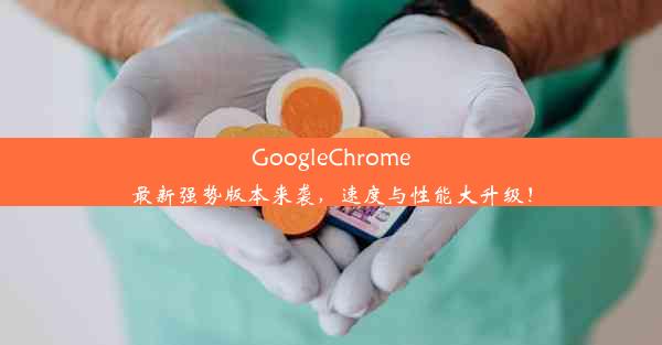 GoogleChrome最新强势版本来袭，速度与性能大升级！