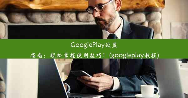 GooglePlay设置指南：轻松掌握使用技巧！(googleplay教程)