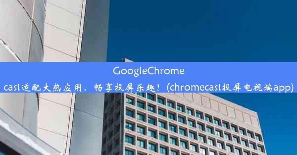 GoogleChromecast适配大热应用，畅享投屏乐趣！(chromecast投屏电视端app)