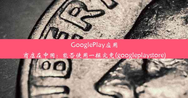 GooglePlay应用商店在中国：能否使用一探究竟(googleplaystore)