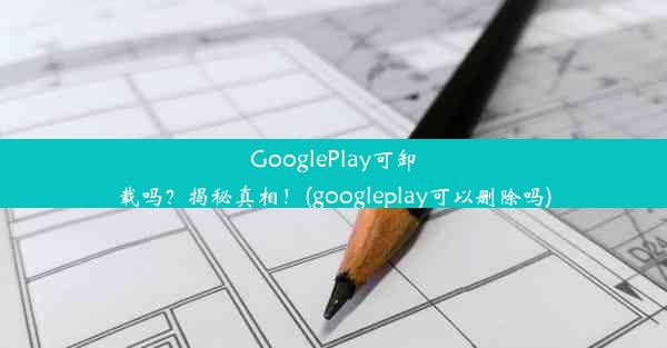 GooglePlay可卸载吗？揭秘真相！(googleplay可以删除吗)