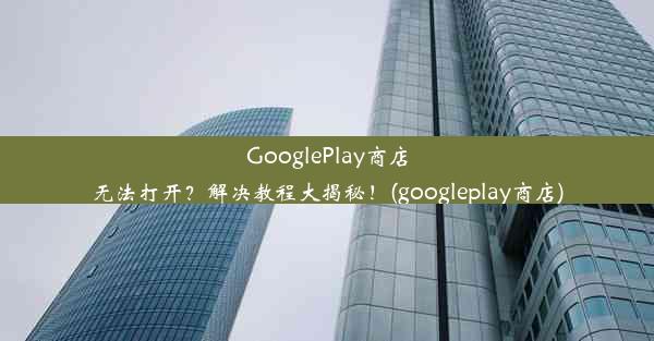 GooglePlay商店无法打开？解决教程大揭秘！(googleplay商店)