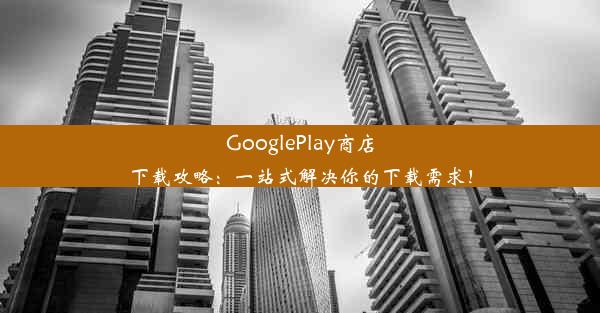 GooglePlay商店下载攻略：一站式解决你的下载需求！