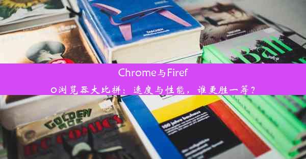 Chrome与Firefo浏览器大比拼：速度与性能，谁更胜一筹？