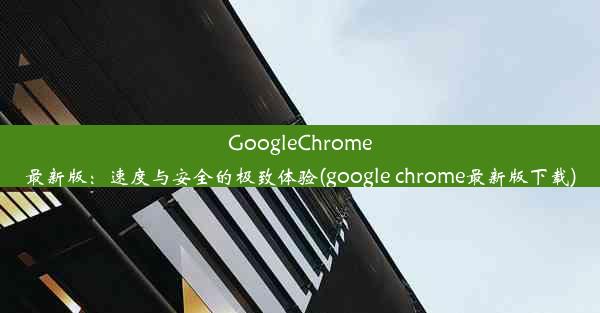 GoogleChrome最新版：速度与安全的极致体验(google chrome最新版下载)