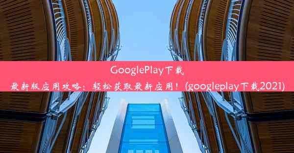 GooglePlay下载最新版应用攻略：轻松获取最新应用！(googleplay下载2021)