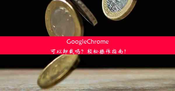 GoogleChrome可以卸载吗？轻松操作指南！