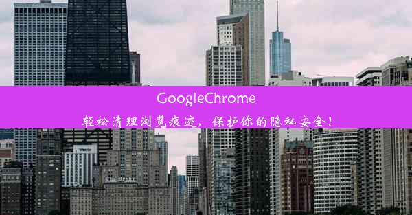 GoogleChrome轻松清理浏览痕迹，保护你的隐私安全！