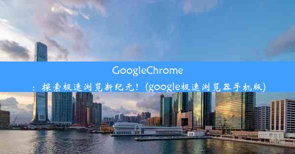 GoogleChrome：探索极速浏览新纪元！(google极速浏览器手机版)