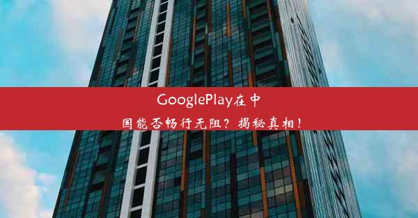 GooglePlay在中国能否畅行无阻？揭秘真相！