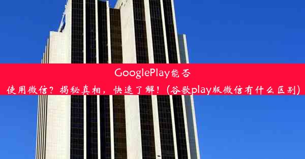 GooglePlay能否使用微信？揭秘真相，快速了解！(谷歌play版微信有什么区别)