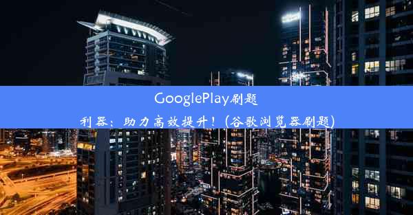 GooglePlay刷题利器：助力高效提升！(谷歌浏览器刷题)