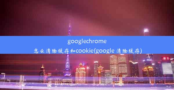 googlechrome怎么清除缓存和cookie(google 清除缓存)