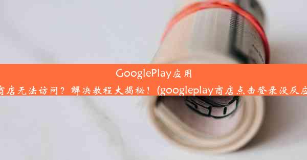 GooglePlay应用商店无法访问？解决教程大揭秘！(googleplay商店点击登录没反应)