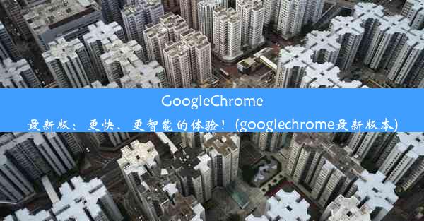 GoogleChrome最新版：更快、更智能的体验！(googlechrome最新版本)