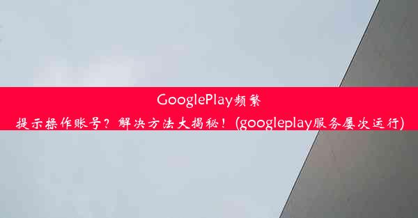 GooglePlay频繁提示操作账号？解决方法大揭秘！(googleplay服务屡次运行)