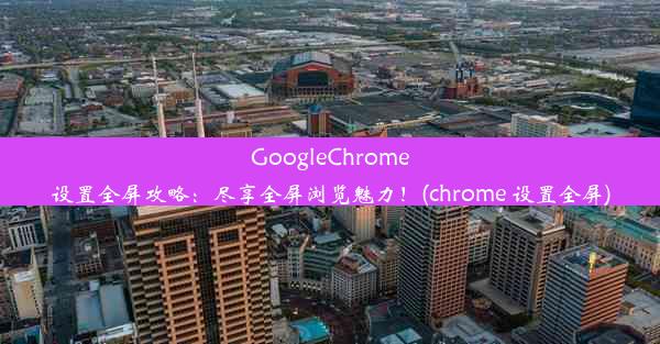 GoogleChrome设置全屏攻略：尽享全屏浏览魅力！(chrome 设置全屏)