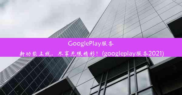 GooglePlay服务新功能上线，尽享无限精彩！(googleplay服务2021)