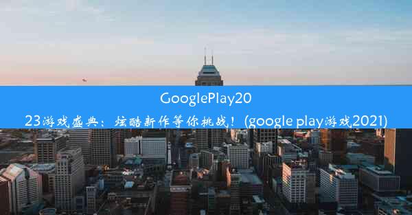 GooglePlay2023游戏盛典：炫酷新作等你挑战！(google play游戏2021)