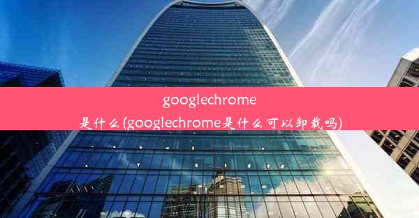 googlechrome是什么(googlechrome是什么可以卸载吗)