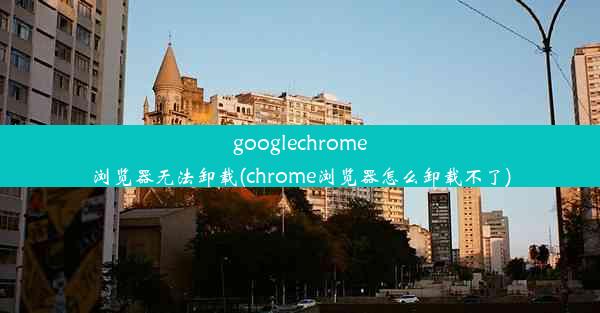 googlechrome浏览器无法卸载(chrome浏览器怎么卸载不了)