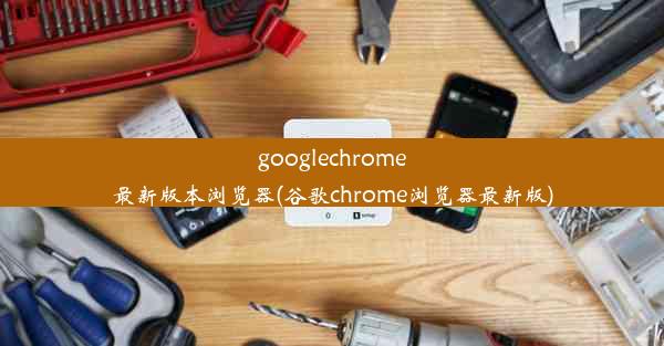 googlechrome最新版本浏览器(谷歌chrome浏览器最新版)