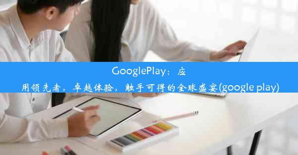 GooglePlay：应用领先者，卓越体验，触手可得的全球盛宴(google play)