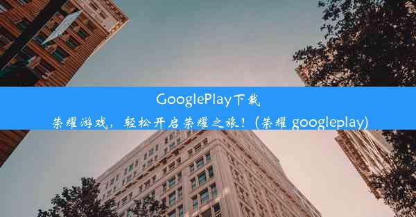 GooglePlay下载荣耀游戏，轻松开启荣耀之旅！(荣耀 googleplay)