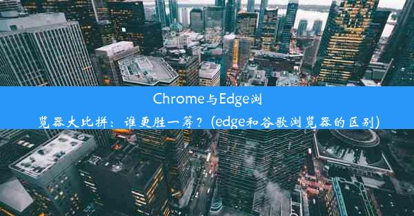 Chrome与Edge浏览器大比拼：谁更胜一筹？(edge和谷歌浏览器的区别)