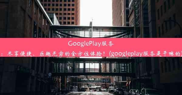 GooglePlay服务：尽享便捷、乐趣无穷的全方位体验！(googleplay服务是干嘛的)