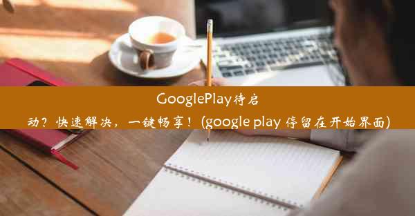 GooglePlay待启动？快速解决，一键畅享！(google play 停留在开始界面)