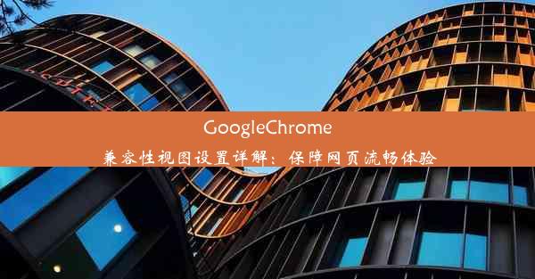 GoogleChrome兼容性视图设置详解：保障网页流畅体验