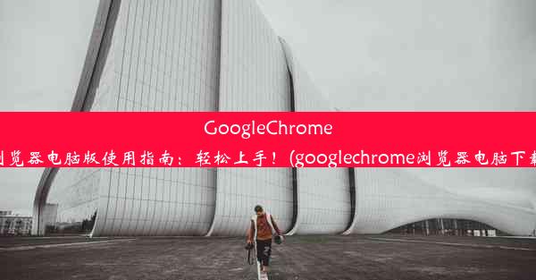 GoogleChrome浏览器电脑版使用指南：轻松上手！(googlechrome浏览器电脑下载)