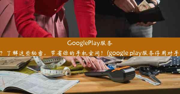 GooglePlay服务可以停用吗？了解这些秘密，节省你的手机空间！(google play服务停用对手机有影响吗)