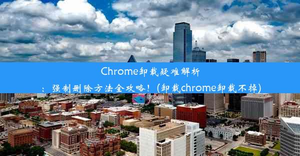 Chrome卸载疑难解析：强制删除方法全攻略！(卸载chrome卸载不掉)