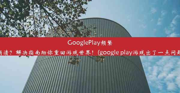 GooglePlay频繁崩溃？解决指南助你重回游戏世界！(google play游戏出了一点问题)