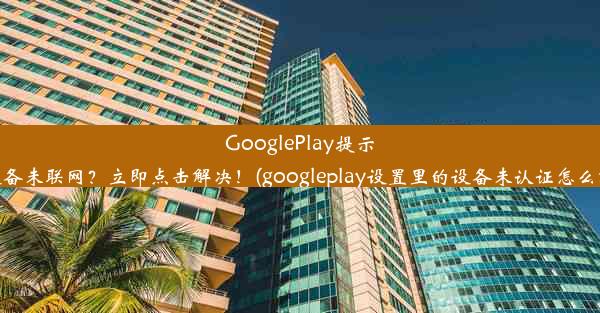 GooglePlay提示：设备未联网？立即点击解决！(googleplay设置里的设备未认证怎么解决)