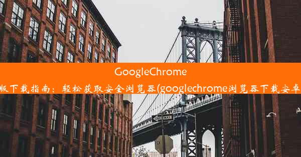 GoogleChrome正版下载指南：轻松获取安全浏览器(googlechrome浏览器下载安卓版)