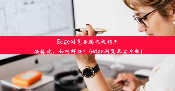 Edge浏览器腾讯视频无法播放，如何解决？(edge浏览器安卓版)