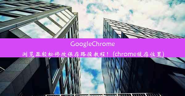 GoogleChrome浏览器轻松修改保存路径教程！(chrome缓存位置)