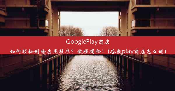 GooglePlay商店如何轻松删除应用程序？教程揭秘！(谷歌play商店怎么删)