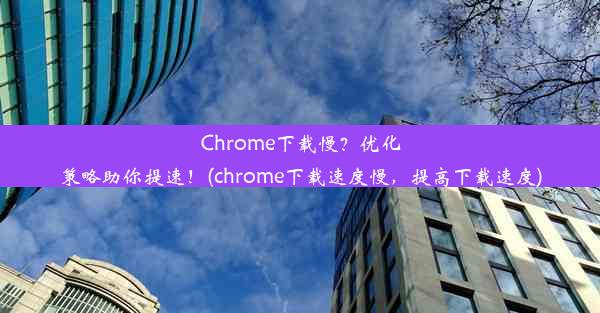 Chrome下载慢？优化策略助你提速！(chrome下载速度慢，提高下载速度)