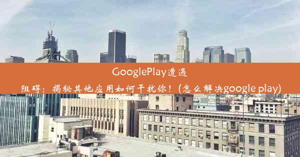 GooglePlay遭遇阻碍：揭秘其他应用如何干扰你！(怎么解决google play)