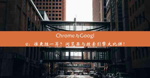 Chrome与Google：谁更胜一筹？浏览器与搜索引擎大比拼！