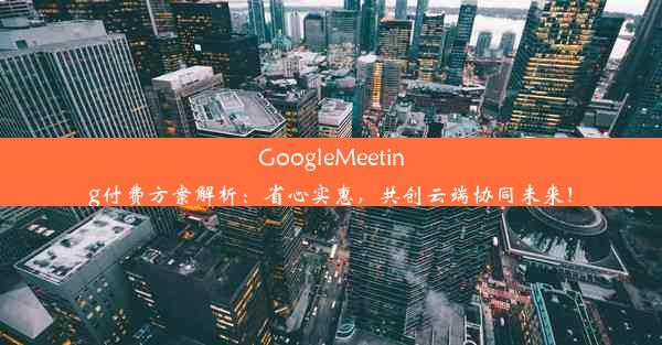 GoogleMeeting付费方案解析：省心实惠，共创云端协同未来！