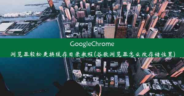 GoogleChrome浏览器轻松更换缓存目录教程(谷歌浏览器怎么改存储位置)