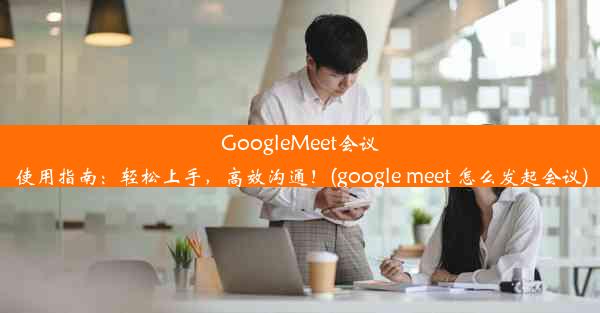 GoogleMeet会议使用指南：轻松上手，高效沟通！(google meet 怎么发起会议)