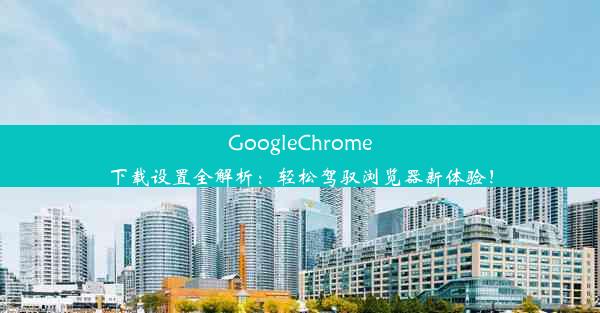 GoogleChrome下载设置全解析：轻松驾驭浏览器新体验！