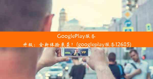 GooglePlay服务升级：全新体验来袭！(googleplay服务12685)