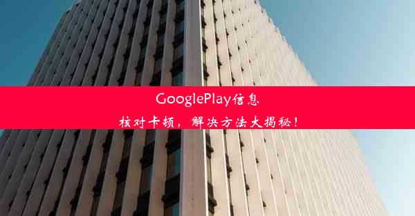 GooglePlay信息核对卡顿，解决方法大揭秘！